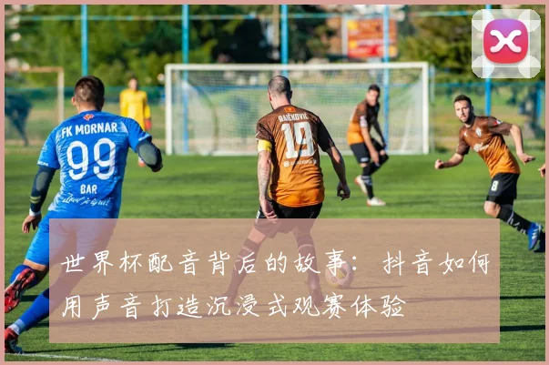 世界杯配音背后的故事：抖音如何用声音打造沉浸式观赛体验