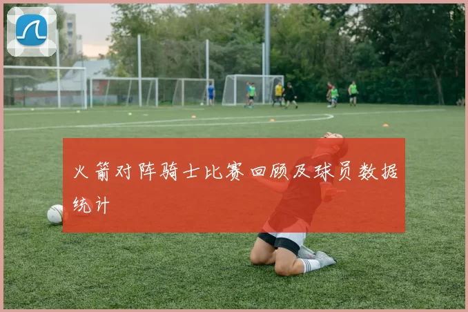 火箭对阵骑士比赛回顾及球员数据统计