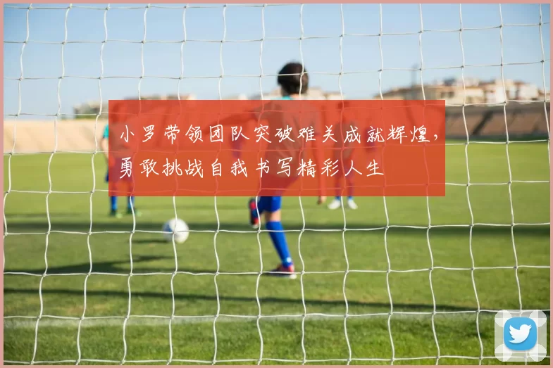 小罗带领团队突破难关成就辉煌，勇敢挑战自我书写精彩人生