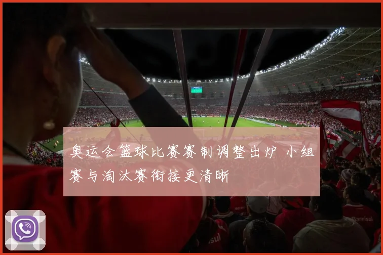 奥运会篮球比赛赛制调整出炉 小组赛与淘汰赛衔接更清晰