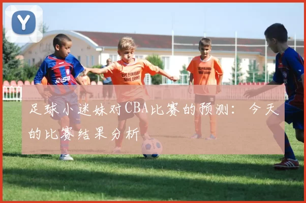 足球小迷妹对CBA比赛的预测：今天的比赛结果分析