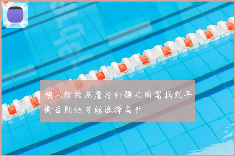 湖人续约老詹与补强之间需找到平衡否则他可能选择离开
