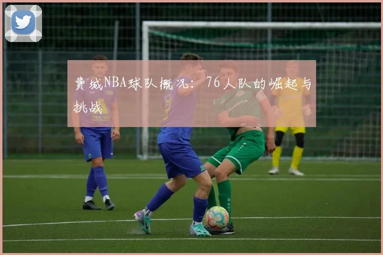 费城NBA球队概况：76人队的崛起与挑战